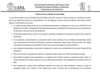 Universidad Autónoma de Nuevo León
Facultad de Salud Pública y Nutrición
Licenciatura en Nutrición
RC-07-154
REV01-11/14
Políticas de las unidades de aprendizaje
La Comisión Académica de la Facultad de Salud Pública y Nutrición reunida en sesión ordinaria el 7 de febrero de 2013,
aprobó las siguientes pautas de comportamiento a fin de asegurar la buena marcha académica del período escolar
vigente.A continuación se enuncian:
 La unidad de aprendizaje se rige por la normatividad expresada en el Reglamento Interno de la FASPYN, la Ley
Orgánica de la UANL, el Reglamento General de Evaluaciones y el Reglamento General sobre los procedimientos
de Admisión y Permanencia de los estudiantes.
 El estudiante deberá asistir a clase con los textos y materiales señalados en el programa analítico de la unidad de
aprendizaje.
 Los estudiantes, cuando elaboren un documento escrito como evidencia en sus unidades de aprendizaje, deben
usar correctamente las fuentes de información impresa y/o electrónica: deben utilizar el formato APA y dar crédito
a las fuentes consultadas con la finalidad de evitar una conducta de plagio y/o fraude académico.
 Las unidades de aprendizaje comprenden la asistencia a eventos que complementan la formación integral de los
estudiantes.
 Para tener derecho a la evaluación ordinaria, el estudiante debe cumplir con el 80% de asistencia a clases.
 Para facilitar la gestión de los aprendizajes, se registrará como retardo cuando un estudiante acuda a clase 15
minutos después de iniciada la clase y/o que el profesor pase asistencia. Se considerarán dos retardos como una
falta.
 Las inasistencias a clases serán justificadas solamente por razón de índole académico, médico y/o legal. El
estudiante tendrá como máximo 5 días hábiles para hacer el trámite ante la Subdirección de Licenciatura
 