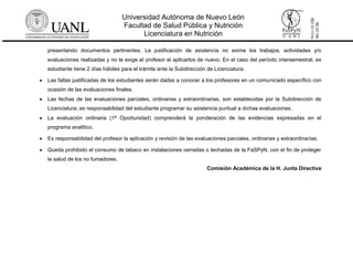 Universidad Autónoma de Nuevo León
Facultad de Salud Pública y Nutrición
Licenciatura en Nutrición
RC-07-154
REV01-11/14
presentando documentos pertinentes. La justificación de asistencia no exime los trabajos, actividades y/o
evaluaciones realizadas y no le exige al profesor el aplicarlos de nuevo. En el caso del período intersemestral, es
estudiante tiene 2 días hábiles para el trámite ante la Subdirección de Licenciatura.
 Las faltas justificadas de los estudiantes serán dadas a conocer a los profesores en un comunicado específico con
ocasión de las evaluaciones finales.
 Las fechas de las evaluaciones parciales, ordinarias y extraordinarias, son establecidas por la Subdirección de
Licenciatura; es responsabilidad del estudiante programar su asistencia puntual a dichas evaluaciones.
 La evaluación ordinaria (1ª Oportunidad) comprenderá la ponderación de las evidencias expresadas en el
programa analítico.
 Es responsabilidad del profesor la aplicación y revisión de las evaluaciones parciales, ordinarias y extraordinarias.
 Queda prohibido el consumo de tabaco en instalaciones cerradas o techadas de la FaSPyN, con el fin de proteger
la salud de los no fumadores.
Comisión Académica de la H. Junta Directiva
 