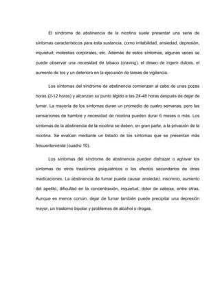 El síndrome de abstinencia de la nicotina suele presentar una serie de
síntomas característicos para esta sustancia, como irritabilidad, ansiedad, depresión,
inquietud, molestias corporales, etc. Además de estos síntomas, algunas veces se
puede observar una necesidad de tabaco (craving), el deseo de ingerir dulces, el
aumento de tos y un deterioro en la ejecución de tareas de vigilancia.
Los síntomas del síndrome de abstinencia comienzan al cabo de unas pocas
horas (2-12 horas) y alcanzan su punto álgido a las 24-48 horas después de dejar de
fumar. La mayoría de los síntomas duran un promedio de cuatro semanas, pero las
sensaciones de hambre y necesidad de nicotina pueden durar 6 meses o más. Los
síntomas de la abstinencia de la nicotina se deben, en gran parte, a la privación de la
nicotina. Se evalúan mediante un listado de los síntomas que se presentan más
frecuentemente (cuadro 10).
Los síntomas del síndrome de abstinencia pueden disfrazar o agravar los
síntomas de otros trastornos psiquiátricos o los efectos secundarios de otras
medicaciones. La abstinencia de fumar puede causar ansiedad, insomnio, aumento
del apetito, dificultad en la concentración, inquietud, dolor de cabeza, entre otras.
Aunque es menos común, dejar de fumar también puede precipitar una depresión
mayor, un trastorno bipolar y problemas de alcohol o drogas.
 