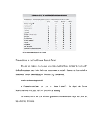 Evaluación de la motivación para dejar de fumar
Uno de los mejores modos que tenemos actualmente de conocer la motivación
de los fumadores para dejar de fumar es conocer su estadio de cambio. Los estadios
de cambio fueron formulados por Prochaska y Diclemente.
Consideran los siguientes:
- Precontemplación: los que no tiene intención de dejar de fumar
(habitualmente evaluado para los próximos 6 meses).
- Contemplación: los que afirman que tienen la intención de dejar de fumar en
los próximos 6 meses.
 