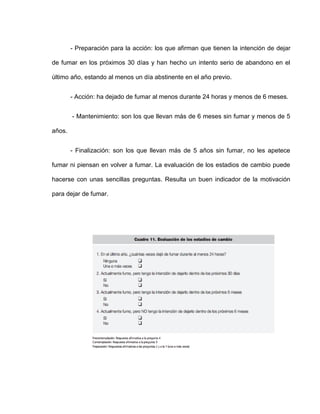 - Preparación para la acción: los que afirman que tienen la intención de dejar
de fumar en los próximos 30 días y han hecho un intento serio de abandono en el
último año, estando al menos un día abstinente en el año previo.
- Acción: ha dejado de fumar al menos durante 24 horas y menos de 6 meses.
- Mantenimiento: son los que llevan más de 6 meses sin fumar y menos de 5
años.
- Finalización: son los que llevan más de 5 años sin fumar, no les apetece
fumar ni piensan en volver a fumar. La evaluación de los estadios de cambio puede
hacerse con unas sencillas preguntas. Resulta un buen indicador de la motivación
para dejar de fumar.
 