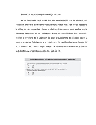 Evaluación de probable psicopatología asociada
En los fumadores, cada vez es más frecuente encontrar que las personas con
depresión, ansiedad, alcoholismo y esquizofrenia fuman más. Por ello es necesaria
la utilización de entrevistas clínicas o distintos instrumentos para evaluar estos
trastornos asociados en los fumadores. Entre los cuestionarios más utilizados,
cuentan el Inventario de la Depresión de Beck, el cuestionario de ansiedad estado y
ansiedad-rasgo de Spielberger, y el cuestionario de identificación de problemas de
alcohol AUDIT, así como un amplio etcétera de instrumentos, cada uno específico de
cada trastorno y otros más generales (ej., SCL-90-R).
 