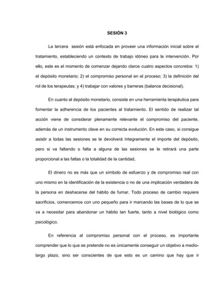 SESIÓN 3
La tercera sesión está enfocada en proveer una información inicial sobre el
tratamiento, estableciendo un contexto de trabajo idóneo para la intervención. Por
ello, este es el momento de comenzar dejando claros cuatro aspectos concretos: 1)
el depósito monetario; 2) el compromiso personal en el proceso; 3) la definición del
rol de los terapeutas; y 4) trabajar con valores y barreras (balance decisional).
En cuanto al depósito monetario, consiste en una herramienta terapéutica para
fomentar la adherencia de los pacientes al tratamiento. El sentido de realizar tal
acción viene de considerar plenamente relevante el compromiso del paciente,
además de un instrumento clave en su correcta evolución. En este caso, si consigue
asistir a todas las sesiones se le devolverá íntegramente el importe del depósito,
pero si va faltando o falta a alguna de las sesiones se le retirará una parte
proporcional a las faltas o la totalidad de la cantidad.
El dinero no es más que un símbolo de esfuerzo y de compromiso real con
uno mismo en la identificación de la existencia o no de una implicación verdadera de
la persona en deshacerse del hábito de fumar. Todo proceso de cambio requiere
sacrificios, comencemos con uno pequeño para ir marcando las bases de lo que se
va a necesitar para abandonar un hábito tan fuerte, tanto a nivel biológico como
psicológico.
En referencia al compromiso personal con el proceso, es importante
comprender que lo que se pretende no es únicamente conseguir un objetivo a medio-
largo plazo, sino ser conscientes de que esto es un camino que hay que ir
 