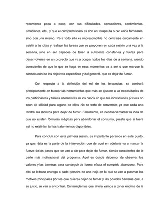 recorriendo poco a poco, con sus dificultades, sensaciones, sentimientos,
emociones, etc., y que el compromiso no es con un terapeuta o con unos familiares,
sino con uno mismo. Para todo ello es imprescindible no centrarse únicamente en
asistir a las citas y realizar las tareas que se proponen en cada sesión una vez a la
semana, sino en ser capaces de tener la suficiente constancia y fuerza para
desenvolverse en un proyecto que va a ocupar todos los días de la semana, siendo
conscientes de que lo que se haga en esos momentos va a ser lo que marque la
consecución de los objetivos específicos y del general, que es dejar de fumar.
Con respecto a la definición del rol de los terapeutas, se centrará
principalmente en buscar las herramientas que más se ajusten a las necesidades de
los participantes y tareas alternativas en los casos en que las indicaciones previas no
sean de utilidad para alguno de ellos. No se trata de convencer, ya que cada uno
tendrá sus motivos para dejar de fumar. Finalmente, es necesario marcar la idea de
que no existen fórmulas mágicas para abandonar el consumo, puesto que si fuera
así no existirían tantos tratamientos disponibles.
Para concluir con esta primera sesión, es importante pararnos en este punto,
ya que, ésta es la parte de la intervención que de aquí en adelante va a marcar la
fuerza de los pasos que se van a dar para dejar de fumar, siendo conscientes de la
parte más motivacional del programa. Aquí es donde debemos de observar los
valores y las barreras para conseguir de forma eficaz el completo abandono. Para
ello se le hace entrega a cada persona de una hoja en la que se van a plasmar los
motivos principales por los que quieren dejar de fumar y las posibles barreras que, a
su juicio, se van a encontrar. Contemplemos que ahora vamos a poner encima de la
 