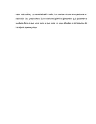 mesa motivación y personalidad del fumador. Los motivos mostrarán aspectos de su
historia de vida y las barreras evidenciarán los patrones personales que gobiernan la
conducta, tanto la que se ve como la que no se ve, y que dificultan la consecución de
los objetivos perseguidos.
 