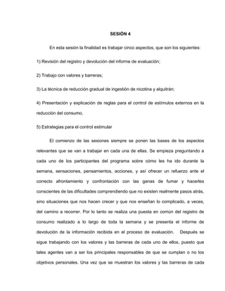 SESIÓN 4
En esta sesión la finalidad es trabajar cinco aspectos, que son los siguientes:
1) Revisión del registro y devolución del informe de evaluación;
2) Trabajo con valores y barreras;
3) La técnica de reducción gradual de ingestión de nicotina y alquitrán;
4) Presentación y explicación de reglas para el control de estímulos externos en la
reducción del consumo.
5) Estrategias para el control estimular
El comienzo de las sesiones siempre se ponen las bases de los aspectos
relevantes que se van a trabajar en cada una de ellas. Se empieza preguntando a
cada uno de los participantes del programa sobre cómo les ha ido durante la
semana, sensaciones, pensamientos, acciones, y así ofrecer un refuerzo ante el
correcto afrontamiento y confrontación con las ganas de fumar y hacerles
conscientes de las dificultades comprendiendo que no existen realmente pasos atrás,
sino situaciones que nos hacen crecer y que nos enseñan lo complicado, a veces,
del camino a recorrer. Por lo tanto se realiza una puesta en común del registro de
consumo realizado a lo largo de toda la semana y se presenta el informe de
devolución de la información recibida en el proceso de evaluación. Después se
sigue trabajando con los valores y las barreras de cada uno de ellos, puesto que
tales agentes van a ser los principales responsables de que se cumplan o no los
objetivos personales. Una vez que se muestran los valores y las barreras de cada
 