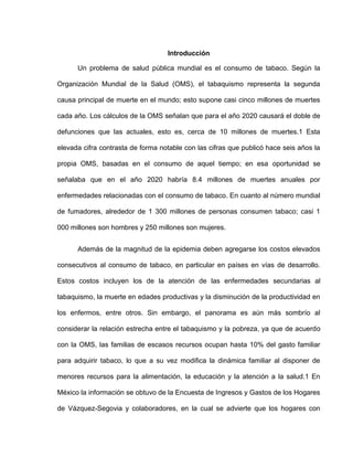 Introducción
Un problema de salud pública mundial es el consumo de tabaco. Según la
Organización Mundial de la Salud (OMS), el tabaquismo representa la segunda
causa principal de muerte en el mundo; esto supone casi cinco millones de muertes
cada año. Los cálculos de la OMS señalan que para el año 2020 causará el doble de
defunciones que las actuales, esto es, cerca de 10 millones de muertes.1 Esta
elevada cifra contrasta de forma notable con las cifras que publicó hace seis años la
propia OMS, basadas en el consumo de aquel tiempo; en esa oportunidad se
señalaba que en el año 2020 habría 8.4 millones de muertes anuales por
enfermedades relacionadas con el consumo de tabaco. En cuanto al número mundial
de fumadores, alrededor de 1 300 millones de personas consumen tabaco; casi 1
000 millones son hombres y 250 millones son mujeres.
Además de la magnitud de la epidemia deben agregarse los costos elevados
consecutivos al consumo de tabaco, en particular en países en vías de desarrollo.
Estos costos incluyen los de la atención de las enfermedades secundarias al
tabaquismo, la muerte en edades productivas y la disminución de la productividad en
los enfermos, entre otros. Sin embargo, el panorama es aún más sombrío al
considerar la relación estrecha entre el tabaquismo y la pobreza, ya que de acuerdo
con la OMS, las familias de escasos recursos ocupan hasta 10% del gasto familiar
para adquirir tabaco, lo que a su vez modifica la dinámica familiar al disponer de
menores recursos para la alimentación, la educación y la atención a la salud.1 En
México la información se obtuvo de la Encuesta de Ingresos y Gastos de los Hogares
de Vázquez-Segovia y colaboradores, en la cual se advierte que los hogares con
 