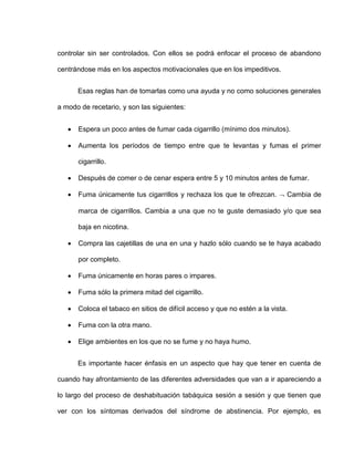 controlar sin ser controlados. Con ellos se podrá enfocar el proceso de abandono
centrándose más en los aspectos motivacionales que en los impeditivos.
Esas reglas han de tomarlas como una ayuda y no como soluciones generales
a modo de recetario, y son las siguientes:
 Espera un poco antes de fumar cada cigarrillo (mínimo dos minutos).
 Aumenta los períodos de tiempo entre que te levantas y fumas el primer
cigarrillo.
 Después de comer o de cenar espera entre 5 y 10 minutos antes de fumar.
 Fuma únicamente tus cigarrillos y rechaza los que te ofrezcan.  Cambia de
marca de cigarrillos. Cambia a una que no te guste demasiado y/o que sea
baja en nicotina.
 Compra las cajetillas de una en una y hazlo sólo cuando se te haya acabado
por completo.
 Fuma únicamente en horas pares o impares.
 Fuma sólo la primera mitad del cigarrillo.
 Coloca el tabaco en sitios de difícil acceso y que no estén a la vista.
 Fuma con la otra mano.
 Elige ambientes en los que no se fume y no haya humo.
Es importante hacer énfasis en un aspecto que hay que tener en cuenta de
cuando hay afrontamiento de las diferentes adversidades que van a ir apareciendo a
lo largo del proceso de deshabituación tabáquica sesión a sesión y que tienen que
ver con los síntomas derivados del síndrome de abstinencia. Por ejemplo, es
 