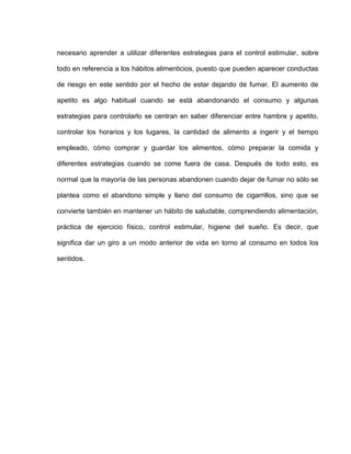 necesario aprender a utilizar diferentes estrategias para el control estimular, sobre
todo en referencia a los hábitos alimenticios, puesto que pueden aparecer conductas
de riesgo en este sentido por el hecho de estar dejando de fumar. El aumento de
apetito es algo habitual cuando se está abandonando el consumo y algunas
estrategias para controlarlo se centran en saber diferenciar entre hambre y apetito,
controlar los horarios y los lugares, la cantidad de alimento a ingerir y el tiempo
empleado, cómo comprar y guardar los alimentos, cómo preparar la comida y
diferentes estrategias cuando se come fuera de casa. Después de todo esto, es
normal que la mayoría de las personas abandonen cuando dejar de fumar no sólo se
plantea como el abandono simple y llano del consumo de cigarrillos, sino que se
convierte también en mantener un hábito de saludable, comprendiendo alimentación,
práctica de ejercicio físico, control estimular, higiene del sueño. Es decir, que
significa dar un giro a un modo anterior de vida en torno al consumo en todos los
sentidos.
 