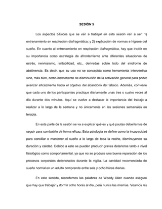 SESIÓN 5
Los aspectos básicos que se van a trabajar en esta sesión van a ser: 1)
entrenamiento en respiración diafragmática; y 2) explicación de normas e higiene del
sueño. En cuanto al entrenamiento en respiración diafragmática, hay que incidir en
su importancia como estrategia de afrontamiento ante diferentes situaciones de
estrés, nerviosismo, irritabilidad, etc., derivadas sobre todo del síndrome de
abstinencia. Es decir, que su uso no se conceptúa como herramienta interventiva
sino, más bien, como instrumento de disminución de la activación general para poder
avanzar eficazmente hacia el objetivo del abandono del tabaco. Además, conviene
que cada uno de los participantes practique diariamente unas tres o cuatro veces al
día durante dos minutos. Aquí se vuelve a destacar la importancia del trabajo a
realizar a lo largo de la semana y no únicamente en las sesiones semanales en
terapia.
En esta parte de la sesión se va a explicar qué es y qué pautas deberíamos de
seguir para combatirlo de forma eficaz. Esta patología se define como la incapacidad
para conciliar o mantener el sueño a lo largo de toda la noche, disminuyendo su
duración y calidad. Debido a esto se pueden producir graves deterioros tanto a nivel
fisiológico como comportamental, ya que no se produce una buena reparación de los
procesos corporales deteriorados durante la vigilia. La cantidad recomendada de
sueño normal en un adulto comprende entre seis y ocho horas diarias.
En este sentido, recordemos las palabras de Woody Allen cuando aseguró
que hay que trabajar y dormir ocho horas al día, pero nunca las mismas. Veamos las
 