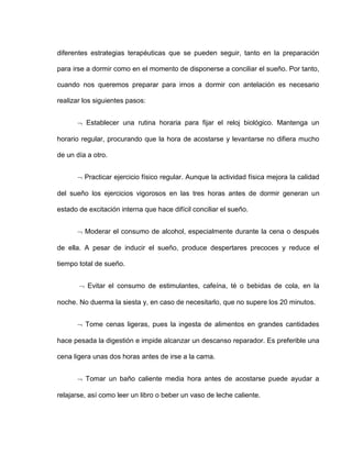 diferentes estrategias terapéuticas que se pueden seguir, tanto en la preparación
para irse a dormir como en el momento de disponerse a conciliar el sueño. Por tanto,
cuando nos queremos preparar para irnos a dormir con antelación es necesario
realizar los siguientes pasos:
 Establecer una rutina horaria para fijar el reloj biológico. Mantenga un
horario regular, procurando que la hora de acostarse y levantarse no difiera mucho
de un día a otro.
 Practicar ejercicio físico regular. Aunque la actividad física mejora la calidad
del sueño los ejercicios vigorosos en las tres horas antes de dormir generan un
estado de excitación interna que hace difícil conciliar el sueño.
 Moderar el consumo de alcohol, especialmente durante la cena o después
de ella. A pesar de inducir el sueño, produce despertares precoces y reduce el
tiempo total de sueño.
 Evitar el consumo de estimulantes, cafeína, té o bebidas de cola, en la
noche. No duerma la siesta y, en caso de necesitarlo, que no supere los 20 minutos.
 Tome cenas ligeras, pues la ingesta de alimentos en grandes cantidades
hace pesada la digestión e impide alcanzar un descanso reparador. Es preferible una
cena ligera unas dos horas antes de irse a la cama.
 Tomar un baño caliente media hora antes de acostarse puede ayudar a
relajarse, así como leer un libro o beber un vaso de leche caliente.
 