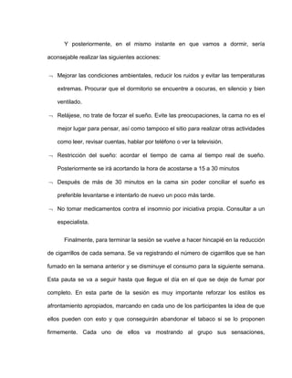 Y posteriormente, en el mismo instante en que vamos a dormir, sería
aconsejable realizar las siguientes acciones:
 Mejorar las condiciones ambientales, reducir los ruidos y evitar las temperaturas
extremas. Procurar que el dormitorio se encuentre a oscuras, en silencio y bien
ventilado.
 Relájese, no trate de forzar el sueño. Evite las preocupaciones, la cama no es el
mejor lugar para pensar, así como tampoco el sitio para realizar otras actividades
como leer, revisar cuentas, hablar por teléfono o ver la televisión.
 Restricción del sueño: acordar el tiempo de cama al tiempo real de sueño.
Posteriormente se irá acortando la hora de acostarse a 15 a 30 minutos
 Después de más de 30 minutos en la cama sin poder conciliar el sueño es
preferible levantarse e intentarlo de nuevo un poco más tarde.
 No tomar medicamentos contra el insomnio por iniciativa propia. Consultar a un
especialista.
Finalmente, para terminar la sesión se vuelve a hacer hincapié en la reducción
de cigarrillos de cada semana. Se va registrando el número de cigarrillos que se han
fumado en la semana anterior y se disminuye el consumo para la siguiente semana.
Esta pauta se va a seguir hasta que llegue el día en el que se deje de fumar por
completo. En esta parte de la sesión es muy importante reforzar los estilos es
afrontamiento apropiados, marcando en cada uno de los participantes la idea de que
ellos pueden con esto y que conseguirán abandonar el tabaco si se lo proponen
firmemente. Cada uno de ellos va mostrando al grupo sus sensaciones,
 