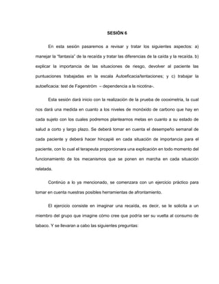 SESIÓN 6
En esta sesión pasaremos a revisar y tratar los siguientes aspectos: a)
manejar la “fantasía” de la recaída y tratar las diferencias de la caída y la recaída. b)
explicar la importancia de las situaciones de riesgo, devolver al paciente las
puntuaciones trabajadas en la escala Autoeficacia/tentaciones; y c) trabajar la
autoeficacia: test de Fagerström – dependencia a la nicotina-.
Esta sesión dará inicio con la realización de la prueba de cooximetria, la cual
nos dará una medida en cuanto a los niveles de monóxido de carbono que hay en
cada sujeto con los cuales podremos plantearnos metas en cuanto a su estado de
salud a corto y largo plazo. Se deberá tomar en cuenta el desempeño semanal de
cada paciente y deberá hacer hincapié en cada situación de importancia para el
paciente, con lo cual el terapeuta proporcionara una explicación en todo momento del
funcionamiento de los mecanismos que se ponen en marcha en cada situación
relatada.
Continúo a lo ya mencionado, se comenzara con un ejercicio práctico para
tomar en cuenta nuestras posibles herramientas de afrontamiento.
El ejercicio consiste en imaginar una recaída, es decir, se le solicita a un
miembro del grupo que imagine cómo cree que podría ser su vuelta al consumo de
tabaco. Y se llevaran a cabo las siguientes preguntas:
 