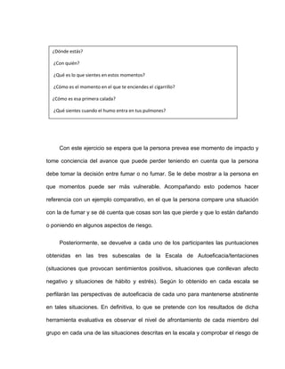 Con este ejercicio se espera que la persona prevea ese momento de impacto y
tome conciencia del avance que puede perder teniendo en cuenta que la persona
debe tomar la decisión entre fumar o no fumar. Se le debe mostrar a la persona en
que momentos puede ser más vulnerable. Acompañando esto podemos hacer
referencia con un ejemplo comparativo, en el que la persona compare una situación
con la de fumar y se dé cuenta que cosas son las que pierde y que lo están dañando
o poniendo en algunos aspectos de riesgo.
Posteriormente, se devuelve a cada uno de los participantes las puntuaciones
obtenidas en las tres subescalas de la Escala de Autoeficacia/tentaciones
(situaciones que provocan sentimientos positivos, situaciones que conllevan afecto
negativo y situaciones de hábito y estrés). Según lo obtenido en cada escala se
perfilarán las perspectivas de autoeficacia de cada uno para mantenerse abstinente
en tales situaciones. En definitiva, lo que se pretende con los resultados de dicha
herramienta evaluativa es observar el nivel de afrontamiento de cada miembro del
grupo en cada una de las situaciones descritas en la escala y comprobar el riesgo de
¿Dónde estás?
¿Con quién?
¿Qué es lo que sientes en estos momentos?
¿Cómo es el momento en el que te enciendes el cigarrillo?
¿Cómo es esa primera calada?
¿Qué sientes cuando el humo entra en tus pulmones?
 