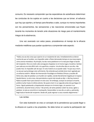 consumo. Es necesario comprender que las expectativas de autoeficacia determinan
las conductas de los sujetos en cuanto a las decisiones que se toman, el esfuerzo
que hay que aportar y el tiempo para llevarlas a cabo, aunque no menos importantes
son los pensamientos, las sensaciones y las reacciones emocionales que fluyen
durante los momentos de tensión ante situaciones de riesgo para el mantenimiento
íntegro de la abstinencia.
Una vez avanzado con estos pasos, procederemos al manejo de la eficacia
mediante metáforas que puedan ayudarnos a comprender este aspecto:
Las ranitas:
Con esta ilustración se crea un concepto de la persistencia que puede llegar a
la eficacia en cuanto a los propósitos. Se debe tomar en cuenta la participación del
“Había una vez dos ranas que cayeron en un recipiente de nata. Inmediatamente se dieron
cuenta de que se hundían: era imposible nadar o flotar demasiado tiempo en esa masa espera
como arenas movedizas. Al principio, las dos ranas patalearon en la nata para llegar al borde
del recipiente. Pero era inútil; sólo conseguían chapotear en el mismo lugar y hundirse. Sentían
que cada vez era más difícil salir a la superficie y respirar. Una de ellas dijo en voz alta: «No
puedo más. Es imposible salir de aquí. En esta materia no se puede nadar. Ya que voy a morir,
no veo por qué prolongar este sufrimiento. No entiendo qué sentido tiene morir agotada por
un esfuerzo estéril». Máster de Intervención Psicológica en Ámbitos Clínicos y sociales 49
Dicho esto, dejó de patalear y se hundió con rapidez, siendo literalmente tragada por el espeso
líquido blanco. La otra rana, más persistente o quizá más tozuda se dijo: « ¡No hay manera!
Nada se puede hacer para avanzar en esta cosa. Sin embargo, aunque se acerque la muerte,
prefiero luchar hasta mi último aliento. No quiero morir ni un segundo antes de que llegue mi
hora». Siguió pataleando y chapoteando siempre en el mismo lugar, sin avanzar ni un
centímetro, durante horas y horas. Y de pronto, de tanto patalear y batir las ancas, agitar y
patalear, la nata se convirtió en mantequilla. Sorprendida, la rana dio un salto y, patinando,
llegó hasta el borde del recipiente. Desde allí, pudo regresar a casa croando alegremente.”
 