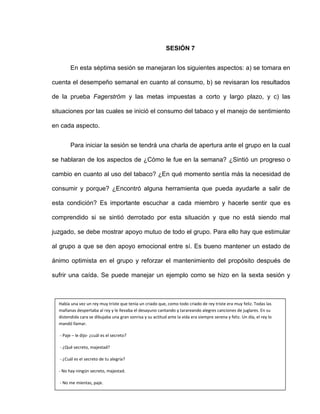 SESIÓN 7
En esta séptima sesión se manejaran los siguientes aspectos: a) se tomara en
cuenta el desempeño semanal en cuanto al consumo, b) se revisaran los resultados
de la prueba Fagerström y las metas impuestas a corto y largo plazo, y c) las
situaciones por las cuales se inició el consumo del tabaco y el manejo de sentimiento
en cada aspecto.
Para iniciar la sesión se tendrá una charla de apertura ante el grupo en la cual
se hablaran de los aspectos de ¿Cómo le fue en la semana? ¿Sintió un progreso o
cambio en cuanto al uso del tabaco? ¿En qué momento sentía más la necesidad de
consumir y porque? ¿Encontró alguna herramienta que pueda ayudarle a salir de
esta condición? Es importante escuchar a cada miembro y hacerle sentir que es
comprendido si se sintió derrotado por esta situación y que no está siendo mal
juzgado, se debe mostrar apoyo mutuo de todo el grupo. Para ello hay que estimular
al grupo a que se den apoyo emocional entre sí. Es bueno mantener un estado de
ánimo optimista en el grupo y reforzar el mantenimiento del propósito después de
sufrir una caída. Se puede manejar un ejemplo como se hizo en la sexta sesión y
Había una vez un rey muy triste que tenía un criado que, como todo criado de rey triste era muy feliz. Todas las
mañanas despertaba al rey y le llevaba el desayuno cantando y tarareando alegres canciones de juglares. En su
distendida cara se dibujaba una gran sonrisa y su actitud ante la vida era siempre serena y feliz. Un día, el rey lo
mandó llamar.
- Paje – le dijo- ¿cuál es el secreto?
- ¿Qué secreto, majestad?
- ¿Cuál es el secreto de tu alegría?
- No hay ningún secreto, majestad.
- No me mientas, paje.
He ordenado cortar cabezas por ofensas menores que una mentira. - No os miento, majestad. No guardo ningún
secreto.
 