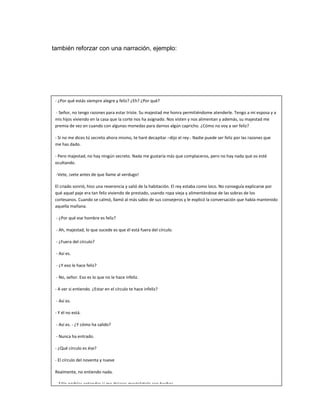 también reforzar con una narración, ejemplo:
- ¿Por qué estás siempre alegre y feliz? ¿Eh? ¿Por qué?
- Señor, no tengo razones para estar triste. Su majestad me honra permitiéndome atenderle. Tengo a mi esposa y a
mis hijos viviendo en la casa que la corte nos ha asignado. Nos visten y nos alimentan y además, su majestad me
premia de vez en cuando con algunas monedas para darnos algún capricho. ¿Cómo no voy a ser feliz?
- Si no me dices tú secreto ahora mismo, te haré decapitar –dijo el rey-. Nadie puede ser feliz por las razones que
me has dado.
- Pero majestad, no hay ningún secreto. Nada me gustaría más que complaceros, pero no hay nada que os esté
ocultando.
-Vete, ¡vete antes de que llame al verdugo!
El criado sonrió, hizo una reverencia y salió de la habitación. El rey estaba como loco. No conseguía explicarse por
qué aquel paje era tan feliz viviendo de prestado, usando ropa vieja y alimentándose de las sobras de los
cortesanos. Cuando se calmó, llamó al más sabio de sus consejeros y le explicó la conversación que había mantenido
aquella mañana.
- ¿Por qué ese hombre es feliz?
- Ah, majestad, lo que sucede es que él está fuera del círculo.
- ¿Fuera del círculo?
- Así es.
- ¿Y eso le hace feliz?
- No, señor. Eso es lo que no le hace infeliz.
- A ver si entiendo. ¿Estar en el círculo te hace infeliz?
- Así es.
- Y él no está.
- Así es. - ¿Y cómo ha salido?
- Nunca ha entrado.
- ¿Qué círculo es ése?
- El círculo del noventa y nueve
Realmente, no entiendo nada.
- Sólo podrías entender si me dejaras mostrártelo con hechos.
- ¿Cómo?
- Dejando que tu paje entre en el círculo.
 