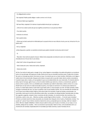 - Sí, obliguémosle a entrar.
- No majestad. Nadie puede obligar a nadie a entrar en el círculo.
- Entonces habrá que engañarle.
- No hace falta, majestad. Si le damos la oportunidad entrará por su propio pie.
- ¿Pero él no se dará cuenta de que eso significa convertirse en una persona infeliz?
- Sí se dará cuenta.
- Entonces no entrará.
- No lo podrá evitar.
- ¿Dices que se dará cuenta de la infelicidad que le causará entrar en ese ridículo círculo y aun así, entrará en él y no
podrá salir?
- Así es, majestad.
-¿Estás dispuesto a perder un excelente sirviente para poder entender la estructura del círculo?
- Sí.
- Muy bien. Esta noche te pasaré a buscar. Debes tener preparada una bolsa de cuero con noventa y nueve
monedas de oro. Ni una más ni una menos.
- ¿Qué más? ¿Llevo mis guardias por si acaso?
- Sólo la bolsa de cuero. Hasta esta noche, majestad.
- Hasta esta noche
Así fue. Esa noche el sabio pasó a recoger al rey. Juntos llegaron a escondidas a los patios del palacio y se ocultaron
junto a la casa del paje. Allí esperaron el alba. Dentro de la casa se encendió la primera vela. El sabio ató a la bolsa
de cuero un mensaje que decía: Este tesoro es tuyo. Es el premio por ser un buen hombre. Disfrútalo y no le digas a
nadie como lo has encontrado. Después ató la bolsa a la puerta de la casa del criado, llamó y volvió a esconderse.
Cuando el paje salió, el sabio y el rey espiaban lo que ocurría desde detrás de unos matorrales. El sirviente abrió la
bolsa, leyó el mensaje, agitó el saco y al oía el sonido metálico que salía de su interior, se estremeció, apretó el
tesoro contra su pecho, miró a su alrededor para comprobar que nadie le observaba y volvió a entrar en su casa.
Desde fuera se oyó cómo el criado atrancaba la puerta, y los espías se asomaron a la ventana para observar la
escena. El criado había tirado al suelo todo lo que había sobre su mesa excepto una vela. Se había sentado y había
vaciado el contenido del saco. Sus ojos no podrían creer lo que estaban viendo. ¡Era una montaña de monedas de
oro! Él que nunca había tocado ninguna, tenía ahora toda una montaña. El paje las tocaba y amontonaba. Las
acariciaba y hacía que la luz de la vela brillara sobre ellas. Las juntaba y las desparramaba, haciendo pilas con ellas.
Así, jugando y jugando, empezó a hacer montones de diez monedas. Un montón de diez, dos montones, tres
montones, cuatro, cinco, seis…. Mientras sumaba, cuando llegó al último montón…. ¡Y era de nueve monedas!
Primero su mirada recorrió la mesa, buscando una moneda más. Después miró el suelo y, finalmente, la bolsa. “no
puede ser”, pensó. Puso el último montón al lado de los otros y comprobó que era más bajo. ¡Me han robado! –
Gritó- ¡Me han robado! ¡Malditos!. Volvió a buscar sobre la mesa, por el suelo, en la bolsa, en sus ropas, en sus
bolsillos, debajo de los muebles... Pero no encontró lo que buscaba. Sobre la mesa, como burlándose de él, un
montoncito de monedas resplandeciente le recordaba que había noventa y nueve monedas de oro.
 