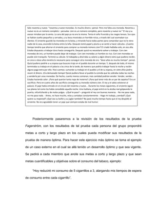Posteriormente pasaremos a la revisión de los resultados de la prueba
Fagerström, con los resultados de tal prueba cada persona del grupo propondrá
metas a corto y largo plazo en los cuales pueda modificar sus resultados de la
prueba de manera óptima. Para hacer este ejercicio más óptimo se toma el ejemplo
de un caso externo en el cual se allá tenido un desarrollo óptimo y que sea vigente.
Se pedirá a cada miembro que anote sus metas a corto y largo plazo y que sean
metas cuantificables y objetivas sobre el consumo del tabaco, ejemplo:
“Hoy reduciré mi consumo de 5 cigarrillos a 3, alargando mis tiempos de espera
de consumo entre cada cigarrillo”.
Sólo noventa y nueve. “noventa y nueve monedas. Es mucho dinero –pensó- Pero me falta una moneda. Noventa y
nueve no es un número completo – pensaba- cien es un número completo, pero noventa y nueve no.” El rey y su
asesor miraban por la venta. La cara del paje ya no era la misma. Tenía el ceño fruncido y los rasgos tensos. Sus ojos
se habían vuelto pequeños y cerrados, y su boca mostraba un horrible rictus, a través del cual asomaban sus
dientes. El sirviente guardó las monedas en la bolsa, y mirando hacia todas partes para comprobar que no le viera
nadie de la casa, escondió la bolsa entre la leña. Después tomó papel y pluma y se sentó a hacer cálculos. ¿Cuánto
tiempo tendría que ahorrar el sirviente para comprar su moneda número cien? El criado hablaba solo, en voz alta.
Estaba dispuesto a trabajar duro hasta conseguirla. Después quizá no necesitaría volver a trabajar. Con cien
monedas de oro, un hombre puede dejar de trabajar. Con cien monedas un hombre es rico. Con cien monedas se
puede vivir tranquilo. Terminó su cálculo. Si trabajaba y ahorraba su salario y algún dinero extra que pudiera recibir,
en once o doce años tendría lo necesario para conseguir otra moneda de oro. “doce años es mucho tiempo”, pensó.
Quizá pudiera pedirle a su esposa que buscara trajo en el pueblo durante un tiempo. Y, después de todo, él mismo
terminaba su trabajo en el palacio a las cinco de la tarde, de manera que podría trabajar hasta la noche y recibir
alguna paga extra por ello. Hizo cuentas: sumando su trabajo en el pueblo y el de su esposa, en siete años podría
reunir el dinero. ¡Era demasiado tiempo! Quizá pudiera llevar al pueblo la comida que les sobraba todas las noches
y venderla por unas monedas. De hecho, cuanto menos comieran, más cantidad podrían vender. Vender, vender…
Estaba haciendo calor. ¿Para qué querían tanta ropa de invierno? ¿Para qué tener más de un par de zapatos? Era un
sacrificio. Pero en cuatro años de sacrificio conseguiría su moneda número cien. El rey y el sabio volvieron al
palacio. El paje había entrado en el círculo del noventa y nueve... Durante los meses siguientes, el sirviente siguió
sus planes tal como los había concebido aquella noche. Una mañana, el paje entró en la alcoba real golpeando la
puerta, refunfuñando y de malas pulgas. -¿Qué te pasa? – preguntó el rey con buenas maneras. - No me pasa nada,
no me pasa nada. - Antes, no hace mucho, reías y cantabas constantemente. - Hago mi trabajo, ¿verdad? ¿Qué
quiere su majestad? ¿Qué sea su bufón y su juglar también? No pasó mucho tiempo hasta que el rey despidió al
sirviente. No era agradable tener un paje que siempre estaba de mal humor.
 