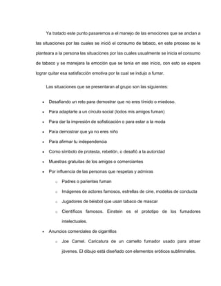 Ya tratado este punto pasaremos a el manejo de las emociones que se anclan a
las situaciones por las cuales se inició el consumo de tabaco, en este proceso se le
planteara a la persona las situaciones por las cuales usualmente se inicia el consumo
de tabaco y se manejara la emoción que se tenía en ese inicio, con esto se espera
lograr quitar esa satisfacción emotiva por la cual se indujo a fumar.
Las situaciones que se presentaran al grupo son las siguientes:
 Desafiando un reto para demostrar que no eres tímido o miedoso.
 Para adaptarte a un círculo social (todos mis amigos fuman)
 Para dar la impresión de sofisticación o para estar a la moda
 Para demostrar que ya no eres niño
 Para afirmar tu independencia
 Como símbolo de protesta, rebelión, o desafió a la autoridad
 Muestras gratuitas de los amigos o comerciantes
 Por influencia de las personas que respetas y admiras
o Padres o parientes fuman
o Imágenes de actores famosos, estrellas de cine, modelos de conducta
o Jugadores de béisbol que usan tabaco de mascar
o Científicos famosos. Einstein es el prototipo de los fumadores
intelectuales.
 Anuncios comerciales de cigarrillos
o Joe Camel. Caricatura de un camello fumador usado para atraer
jóvenes. El dibujo está diseñado con elementos eróticos subliminales.
 