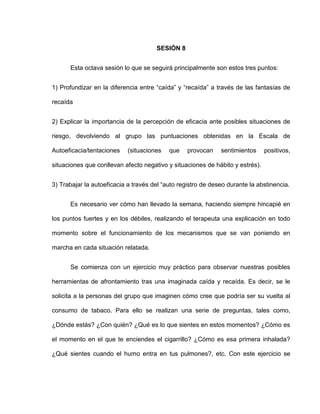 SESIÓN 8
Esta octava sesión lo que se seguirá principalmente son estos tres puntos:
1) Profundizar en la diferencia entre “caída” y “recaída” a través de las fantasías de
recaída
2) Explicar la importancia de la percepción de eficacia ante posibles situaciones de
riesgo, devolviendo al grupo las puntuaciones obtenidas en la Escala de
Autoeficacia/tentaciones (situaciones que provocan sentimientos positivos,
situaciones que conllevan afecto negativo y situaciones de hábito y estrés).
3) Trabajar la autoeficacia a través del “auto registro de deseo durante la abstinencia.
Es necesario ver cómo han llevado la semana, haciendo siempre hincapié en
los puntos fuertes y en los débiles, realizando el terapeuta una explicación en todo
momento sobre el funcionamiento de los mecanismos que se van poniendo en
marcha en cada situación relatada.
Se comienza con un ejercicio muy práctico para observar nuestras posibles
herramientas de afrontamiento tras una imaginada caída y recaída. Es decir, se le
solicita a la personas del grupo que imaginen cómo cree que podría ser su vuelta al
consumo de tabaco. Para ello se realizan una serie de preguntas, tales como,
¿Dónde estás? ¿Con quién? ¿Qué es lo que sientes en estos momentos? ¿Cómo es
el momento en el que te enciendes el cigarrillo? ¿Cómo es esa primera inhalada?
¿Qué sientes cuando el humo entra en tus pulmones?, etc. Con este ejercicio se
 