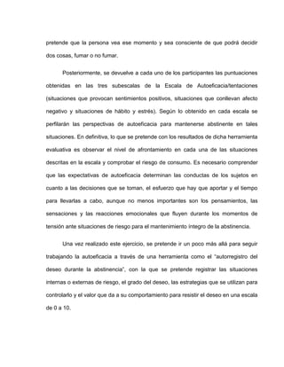 pretende que la persona vea ese momento y sea consciente de que podrá decidir
dos cosas, fumar o no fumar.
Posteriormente, se devuelve a cada uno de los participantes las puntuaciones
obtenidas en las tres subescalas de la Escala de Autoeficacia/tentaciones
(situaciones que provocan sentimientos positivos, situaciones que conllevan afecto
negativo y situaciones de hábito y estrés). Según lo obtenido en cada escala se
perfilarán las perspectivas de autoeficacia para mantenerse abstinente en tales
situaciones. En definitiva, lo que se pretende con los resultados de dicha herramienta
evaluativa es observar el nivel de afrontamiento en cada una de las situaciones
descritas en la escala y comprobar el riesgo de consumo. Es necesario comprender
que las expectativas de autoeficacia determinan las conductas de los sujetos en
cuanto a las decisiones que se toman, el esfuerzo que hay que aportar y el tiempo
para llevarlas a cabo, aunque no menos importantes son los pensamientos, las
sensaciones y las reacciones emocionales que fluyen durante los momentos de
tensión ante situaciones de riesgo para el mantenimiento íntegro de la abstinencia.
Una vez realizado este ejercicio, se pretende ir un poco más allá para seguir
trabajando la autoeficacia a través de una herramienta como el “autorregistro del
deseo durante la abstinencia”, con la que se pretende registrar las situaciones
internas o externas de riesgo, el grado del deseo, las estrategias que se utilizan para
controlarlo y el valor que da a su comportamiento para resistir el deseo en una escala
de 0 a 10.
 