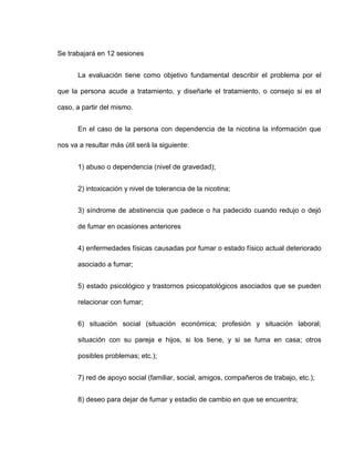 Se trabajará en 12 sesiones
La evaluación tiene como objetivo fundamental describir el problema por el
que la persona acude a tratamiento, y diseñarle el tratamiento, o consejo si es el
caso, a partir del mismo.
En el caso de la persona con dependencia de la nicotina la información que
nos va a resultar más útil será la siguiente:
1) abuso o dependencia (nivel de gravedad);
2) intoxicación y nivel de tolerancia de la nicotina;
3) síndrome de abstinencia que padece o ha padecido cuando redujo o dejó
de fumar en ocasiones anteriores
4) enfermedades físicas causadas por fumar o estado físico actual deteriorado
asociado a fumar;
5) estado psicológico y trastornos psicopatológicos asociados que se pueden
relacionar con fumar;
6) situación social (situación económica; profesión y situación laboral;
situación con su pareja e hijos, si los tiene, y si se fuma en casa; otros
posibles problemas; etc.);
7) red de apoyo social (familiar, social, amigos, compañeros de trabajo, etc.);
8) deseo para dejar de fumar y estadio de cambio en que se encuentra;
 