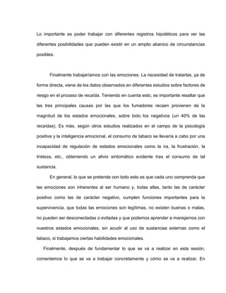 Lo importante es poder trabajar con diferentes registros hipotéticos para ver las
diferentes posibilidades que pueden existir en un amplio abanico de circunstancias
posibles.
Finalmente trabajaríamos con las emociones. La necesidad de tratarlas, ya de
forma directa, viene de los datos observados en diferentes estudios sobre factores de
riesgo en el proceso de recaída. Teniendo en cuenta esto, es importante resaltar que
las tres principales causas por las que los fumadores recaen provienen de la
magnitud de los estados emocionales, sobre todo los negativos (un 40% de las
recaídas). Es más, según otros estudios realizados en el campo de la psicología
positiva y la inteligencia emocional, el consumo de tabaco se llevaría a cabo por una
incapacidad de regulación de estados emocionales como la ira, la frustración, la
tristeza, etc., obteniendo un alivio sintomático evidente tras el consumo de tal
sustancia.
En general, lo que se pretende con todo esto es que cada uno comprenda que
las emociones son inherentes al ser humano y, todas ellas, tanto las de carácter
positivo como las de carácter negativo, cumplen funciones importantes para la
supervivencia, que todas las emociones son legítimas, no existen buenas o malas,
no pueden ser desconectadas o evitadas y que podemos aprender a manejarnos con
nuestros estados emocionales, sin acudir al uso de sustancias externas como el
tabaco, si trabajamos ciertas habilidades emocionales.
Finalmente, después de fundamentar lo que se va a realizar en esta sesión,
comentemos lo que se va a trabajar concretamente y cómo se va a realizar. En
 