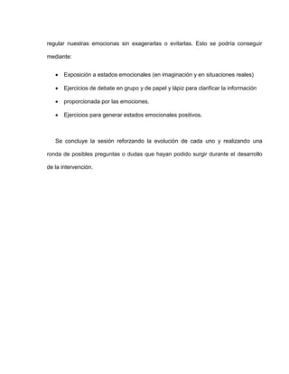 regular nuestras emocionas sin exagerarlas o evitarlas. Esto se podría conseguir
mediante:
 Exposición a estados emocionales (en imaginación y en situaciones reales)
 Ejercicios de debate en grupo y de papel y lápiz para clarificar la información
 proporcionada por las emociones.
 Ejercicios para generar estados emocionales positivos.
Se concluye la sesión reforzando la evolución de cada uno y realizando una
ronda de posibles preguntas o dudas que hayan podido surgir durante el desarrollo
de la intervención.
 
