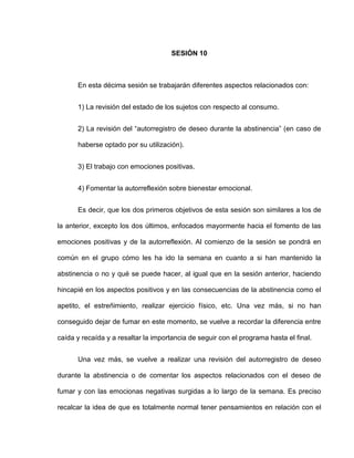 SESIÓN 10
En esta décima sesión se trabajarán diferentes aspectos relacionados con:
1) La revisión del estado de los sujetos con respecto al consumo.
2) La revisión del “autorregistro de deseo durante la abstinencia” (en caso de
haberse optado por su utilización).
3) El trabajo con emociones positivas.
4) Fomentar la autorreflexión sobre bienestar emocional.
Es decir, que los dos primeros objetivos de esta sesión son similares a los de
la anterior, excepto los dos últimos, enfocados mayormente hacia el fomento de las
emociones positivas y de la autorreflexión. Al comienzo de la sesión se pondrá en
común en el grupo cómo les ha ido la semana en cuanto a si han mantenido la
abstinencia o no y qué se puede hacer, al igual que en la sesión anterior, haciendo
hincapié en los aspectos positivos y en las consecuencias de la abstinencia como el
apetito, el estreñimiento, realizar ejercicio físico, etc. Una vez más, si no han
conseguido dejar de fumar en este momento, se vuelve a recordar la diferencia entre
caída y recaída y a resaltar la importancia de seguir con el programa hasta el final.
Una vez más, se vuelve a realizar una revisión del autorregistro de deseo
durante la abstinencia o de comentar los aspectos relacionados con el deseo de
fumar y con las emocionas negativas surgidas a lo largo de la semana. Es preciso
recalcar la idea de que es totalmente normal tener pensamientos en relación con el
 