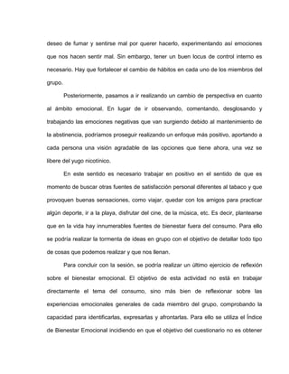 deseo de fumar y sentirse mal por querer hacerlo, experimentando así emociones
que nos hacen sentir mal. Sin embargo, tener un buen locus de control interno es
necesario. Hay que fortalecer el cambio de hábitos en cada uno de los miembros del
grupo.
Posteriormente, pasamos a ir realizando un cambio de perspectiva en cuanto
al ámbito emocional. En lugar de ir observando, comentando, desglosando y
trabajando las emociones negativas que van surgiendo debido al mantenimiento de
la abstinencia, podríamos proseguir realizando un enfoque más positivo, aportando a
cada persona una visión agradable de las opciones que tiene ahora, una vez se
libere del yugo nicotínico.
En este sentido es necesario trabajar en positivo en el sentido de que es
momento de buscar otras fuentes de satisfacción personal diferentes al tabaco y que
provoquen buenas sensaciones, como viajar, quedar con los amigos para practicar
algún deporte, ir a la playa, disfrutar del cine, de la música, etc. Es decir, plantearse
que en la vida hay innumerables fuentes de bienestar fuera del consumo. Para ello
se podría realizar la tormenta de ideas en grupo con el objetivo de detallar todo tipo
de cosas que podemos realizar y que nos llenan.
Para concluir con la sesión, se podría realizar un último ejercicio de reflexión
sobre el bienestar emocional. El objetivo de esta actividad no está en trabajar
directamente el tema del consumo, sino más bien de reflexionar sobre las
experiencias emocionales generales de cada miembro del grupo, comprobando la
capacidad para identificarlas, expresarlas y afrontarlas. Para ello se utiliza el Índice
de Bienestar Emocional incidiendo en que el objetivo del cuestionario no es obtener
 
