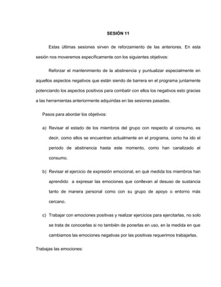 SESIÓN 11
Estas últimas sesiones sirven de reforzamiento de las anteriores. En esta
sesión nos moveremos específicamente con los siguientes objetivos:
Reforzar el mantenimiento de la abstinencia y puntualizar especialmente en
aquellos aspectos negativos que están siendo de barrera en el programa juntamente
potenciando los aspectos positivos para combatir con ellos los negativos esto gracias
a las herramientas anteriormente adquiridas en las sesiones pasadas.
Pasos para abordar los objetivos:
a) Revisar el estado de los miembros del grupo con respecto al consumo, es
decir, como ellos se encuentran actualmente en el programa, como ha ido el
periodo de abstinencia hasta este momento, como han canalizado el
consumo.
b) Revisar el ejercicio de expresión emocional, en qué medida los miembros han
aprendido a expresar las emociones que conllevan al desuso de sustancia
tanto de manera personal como con su grupo de apoyo o entorno más
cercano.
c) Trabajar con emociones positivas y realizar ejercicios para ejercitarlas, no solo
se trata de conocerlas si no también de ponerlas en uso, en la medida en que
cambiamos las emociones negativas por las positivas requerimos trabajarlas.
Trabajas las emociones:
 