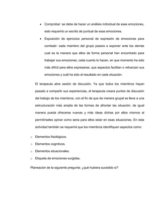  Comprobar: se debe de hacer un análisis individual de esas emociones,
esto requerirá un escrito de puntual de esas emociones.
 Exposición de ejercicios personal de expresión de emociones para
combatir: cada miembro del grupo pasara a exponer ante los demás
cual es la manera que ellos de forma personal han encontrado para
trabajar sus emociones, cada cuanto lo hacen, en que momento ha sido
más difícil para ellos expresarse, que aspectos facilitan o refuerzan sus
emociones y cuál ha sido el resultado en cada situación.
El terapeuta abre sesión de discusión. Ya que todos los miembros hayan
pasado a compartir sus experiencias, el terapeuta creara puntos de discusión
del trabajo de los miembros, con el fin de que de manera grupal se lleve a una
estructuración más amplia de las formas de afrontar las situación, de igual
manera pueda ofrecerse nuevas y más ideas dichas por ellos mismos al
permitírseles opinar como seria para ellos estar en esas situaciones. En esta
actividad también se requerirá que los miembros identifiquen aspectos como:
o Elementos fisiológicos.
o Elementos cognitivos.
o Elementos situacionales.
o Etiqueta de emociones surgidas.
Planeación de la siguiente pregunta: ¿qué hubiera sucedido si?
 