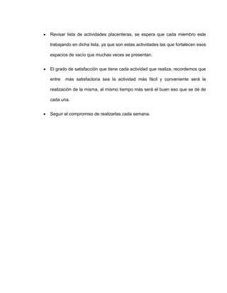  Revisar lista de actividades placenteras, se espera que cada miembro este
trabajando en dicha lista, ya que son estas actividades las que fortalecen esos
espacios de vacío que muchas veces se presentan.
 El grado de satisfacción que tiene cada actividad que realiza, recordemos que
entre más satisfactoria sea la actividad más fácil y conveniente será la
realización de la misma, al mismo tiempo más será el buen eso que se dé de
cada una.
 Seguir el compromiso de realizarlas cada semana.
 