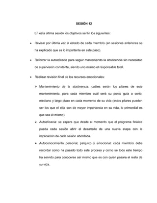 SESIÓN 12
En esta última sesión los objetivos serán los siguientes:
 Revisar por última vez el estado de cada miembro (en sesiones anteriores se
ha explicado que es lo importante en este paso).
 Reforzar la autoeficacia para seguir manteniendo la abstinencia sin necesidad
de supervisión constante, siendo uno mismo el responsable total.
 Realizar revisión final de los recursos emocionales:
 Mantenimiento de la abstinencia: cuáles serán los pilares de este
mantenimiento, para cada miembro cuál será su punto guía a corto,
mediano y largo plazo en cada momento de su vida (estos pilares pueden
ser los que el elija son de mayor importancia en su vida, lo primordial es
que sea él mismo).
 Autoeficacia: se espera que desde el momento que el programa finalice
pueda cada sesión abrir el desarrollo de una nueva etapa con la
implicación de cada sesión abordada.
 Autoconocimiento personal, psíquico y emocional: cada miembro debe
recordar como ha pasado todo este proceso y como se todo este tiempo
ha servido para conocerse así mismo que es con quien pasara el resto de
su vida.
 