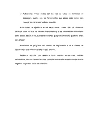  Autocontrol: revisar cuales son las vías de salida en momentos de
desespero, cuales son las herramientas que posee cada quien para
manejar de manera correcta su situación.
Realización de ejercicios sobre expectativas: cuales son las diferentes
situación sobre las que ha pasado anteriormente y si se presentasen nuevamente
como espera actuar ahora, cual es la diferencia que piensa marcar y que tiene ahora
para ofrecer.
Finalmente se programa una sesión de seguimiento a los 6 meses del
tratamiento y otra definitiva al año de esta anterior.
Debemos recordar que podemos tener muchas sensaciones, muchos
sentimientos, muchas demostraciones, pero vale mucho más la decisión que al final
hagamos respecto a todas las anteriores
 