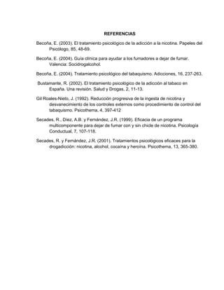 REFERENCIAS
Becoña, E. (2003). El tratamiento psicológico de la adicción a la nicotina. Papeles del
Psicólogo, 85, 48-69.
Becoña, E. (2004). Guía clínica para ayudar a los fumadores a dejar de fumar.
Valencia: Socidrogalcohol.
Becoña, E. (2004). Tratamiento psicológico del tabaquismo. Adicciones, 16, 237-263.
Bustamante, R. (2002). El tratamiento psicológico de la adicción al tabaco en
España. Una revisión. Salud y Drogas, 2, 11-13.
Gil Roales-Nieto, J. (1992). Reducción progresiva de la ingesta de nicotina y
desvanecimiento de los controles externos como procedimiento de control del
tabaquismo. Psicothema, 4, 397-412
Secades, R., Díez, A.B. y Fernández, J.R. (1999). Eficacia de un programa
multicomponente para dejar de fumar con y sin chicle de nicotina. Psicología
Conductual, 7, 107-118.
Secades, R. y Fernández, J.R. (2001). Tratamientos psicológicos eficaces para la
drogadicción: nicotina, alcohol, cocaína y heroína. Psicothema, 13, 365-380.
 