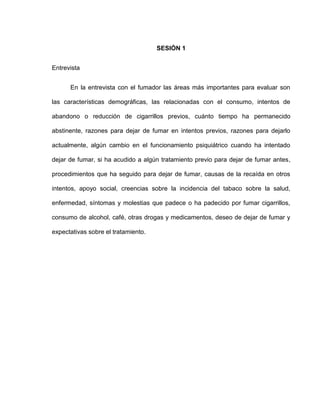 SESIÓN 1
Entrevista
En la entrevista con el fumador las áreas más importantes para evaluar son
las características demográficas, las relacionadas con el consumo, intentos de
abandono o reducción de cigarrillos previos, cuánto tiempo ha permanecido
abstinente, razones para dejar de fumar en intentos previos, razones para dejarlo
actualmente, algún cambio en el funcionamiento psiquiátrico cuando ha intentado
dejar de fumar, si ha acudido a algún tratamiento previo para dejar de fumar antes,
procedimientos que ha seguido para dejar de fumar, causas de la recaída en otros
intentos, apoyo social, creencias sobre la incidencia del tabaco sobre la salud,
enfermedad, síntomas y molestias que padece o ha padecido por fumar cigarrillos,
consumo de alcohol, café, otras drogas y medicamentos, deseo de dejar de fumar y
expectativas sobre el tratamiento.
 