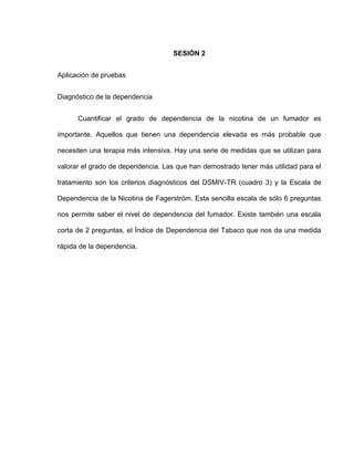 SESIÓN 2
Aplicación de pruebas
Diagnóstico de la dependencia
Cuantificar el grado de dependencia de la nicotina de un fumador es
importante. Aquellos que tienen una dependencia elevada es más probable que
necesiten una terapia más intensiva. Hay una serie de medidas que se utilizan para
valorar el grado de dependencia. Las que han demostrado tener más utilidad para el
tratamiento son los criterios diagnósticos del DSMIV-TR (cuadro 3) y la Escala de
Dependencia de la Nicotina de Fagerström. Esta sencilla escala de sólo 6 preguntas
nos permite saber el nivel de dependencia del fumador. Existe también una escala
corta de 2 preguntas, el Índice de Dependencia del Tabaco que nos da una medida
rápida de la dependencia.
 