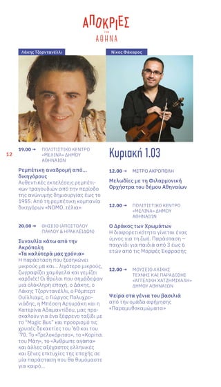 12
19.00 →	 ΠΟΛΙΤΙΣΤΙΚΟ ΚΕΝΤΡΟ
	 «ΜΕΛΙΝΑ» ΔΗΜΟΥ
	ΑΘΗΝΑΙΩΝ
Ρεμπέτικη αναδρομή από...
δικηγόρους
Αυθεντικές εκτελέσεις ρεμπέτι-
κων τραγουδιών από την περίοδο
της ανώνυμης δημιουργίας έως το
1955. Από τη ρεμπέτικη κομπανία
δικηγόρων «ΝΟΜΟ..τέλια»
20.00 →	 ΘΗΣΕΙΟ (ΑΠΟΣΤΟΛΟΥ
	 ΠΑΥΛΟΥ & ΗΡΑΚΛΕΙΔΩΝ)
Συναυλία κάτω από την
Ακρόπολη
«Τα καλύτερά μας χρόνια»
Η παράσταση που ξεσηκώνει
μικρούς μα και… λιγότερο μικρούς,
ζωγραφίζει χαμόγελα και γεμίζει
καρδιές! Οι θρύλοι που σημάδεψαν
μια ολόκληρη εποχή, ο Δάκης, ο
Λάκης Τζορντανέλλι, ο Ρόμπερτ
Ουίλλιαμς, ο Γιώργος Πολυχρο-
νιάδης, η Μπέσση Αργυράκη και η
Κατερίνα Αδαμαντίδου, μας προ-
σκαλούν για ένα ξέφρενο ταξίδι με
το “Magic Bus” και προορισμό τις
χρυσές δεκαετίες του ’60 και του
’70. Το «Τρελοκόριτσο», το «Κορίτσι
του Μάη», το «Άνθρωπε αγάπα»
και άλλες αξέχαστες ελληνικές
και ξένες επιτυχίες της εποχής σε
μία παράσταση που θα θυμόμαστε
για καιρό…
Κυριακή 1.03
12.00 →	 ΜΕΤΡO ΑΚΡOΠΟΛΗ
Μελωδίες με τη Φιλαρμονική
Ορχήστρα του δήμου Αθηναίων
12.00 →	 ΠΟΛΙΤΙΣΤΙΚΟ ΚΕΝΤΡΟ
	 «ΜΕΛΙΝΑ» ΔΗΜΟΥ
	ΑΘΗΝΑΙΩΝ
Ο Δράκος των Χρωμάτων
Η διαφορετικότητα γίνεται ένας
ύμνος για τη ζωή. Παράσταση –
παιχνίδι για παιδιά από 3 έως 6
ετών από τις Μορφές Έκφρασης
12.00 →	 ΜΟΥΣΕΙΟ ΛΑΪΚΗΣ
	 ΤΕΧΝΗΣ ΚΑΙ ΠΑΡΑΔΟΣΗΣ
	 «ΑΓΓΕΛΙΚΗ ΧΑΤΖΗΜΙΧΑΛΗ»
	 ΔΗΜΟΥ ΑΘΗΝΑΙΩΝ
Ψείρα στα γένια του βασιλιά
από την ομάδα αφήγησης
«Παραμυθοκαμώματα»
Λάκης Τζορντανέλλι Νίκος Φάκαρος
 