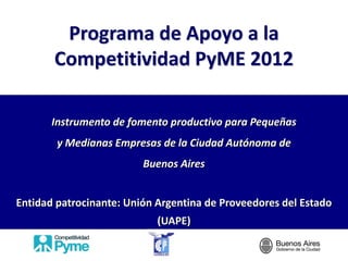 Programa de Apoyo a la
       Competitividad PyME 2012

       Instrumento de fomento productivo para Pequeñas
        y Medianas Empresas de la Ciudad Autónoma de
                         Buenos Aires


Entidad patrocinante: Unión Argentina de Proveedores del Estado
                            (UAPE)
 