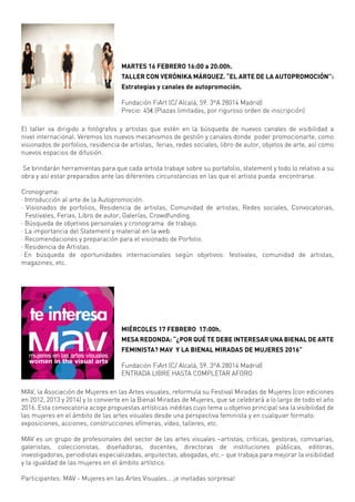 El taller va dirigido a fotógrafos y artistas que estén en la búsqueda de nuevos canales de visibilidad a
nivel internacional. Veremos los nuevos mecanismos de gestión y canales donde poder promocionarte, como
visionados de porfolios, residencia de artistas, ferias, redes sociales, libro de autor, objetos de arte, así como
nuevos espacios de difusión.
Se brindarán herramientas para que cada artista trabaje sobre su portafolio, statement y todo lo relativo a su
obra y así estar preparados ante las diferentes circunstancias en las que el artista pueda encontrarse.
Cronograma:
· Introducción al arte de la Autopromoción.
· Visionados de porfolios, Residencia de artistas, Comunidad de artistas, Redes sociales, Convocatorias,
Festivales, Ferias, Libro de autor, Galerías, Crowdfunding.
· Búsqueda de objetivos personales y cronograma de trabajo.
· La importancia del Statement y material en la web.
· Recomendaciones y preparación para el visionado de Porfolio.
· Residencia de Artistas.
· En búsqueda de oportunidades internacionales según objetivos: festivales, comunidad de artistas,
magazines, etc.
MAV, la Asociación de Mujeres en las Artes visuales, reformula su Festival Miradas de Mujeres (con ediciones
en 2012, 2013 y 2014) y lo convierte en la Bienal Miradas de Mujeres, que se celebrará a lo largo de todo el año
2016. Esta convocatoria acoge propuestas artísticas inéditas cuyo tema u objetivo principal sea la visibilidad de
las mujeres en el ámbito de las artes visuales desde una perspectiva feminista y en cualquier formato:
exposiciones, acciones, construcciones efímeras, vídeo, talleres, etc.
MAV es un grupo de profesionales del sector de las artes visuales –artistas, críticas, gestoras, comisarias,
galeristas, coleccionistas, diseñadoras, docentes, directoras de instituciones públicas, editoras,
investigadoras, periodistas especializadas, arquitectas, abogadas, etc.– que trabaja para mejorar la visibilidad
y la igualdad de las mujeres en el ámbito artístico.
Participantes: MAV - Mujeres en las Artes Visuales... ¡e invitadas sorpresa!
MARTES 16 FEBRERO 16:00 a 20:00h.
TALLER CON VERÓNIKA MÁRQUEZ. “EL ARTE DE LA AUTOPROMOCIÓN”:
Estrategias y canales de autopromoción.
Fundación FiArt (C/ Alcalá, 59. 3ºA 28014 Madrid)
Precio: 45€ (Plazas limitadas, por riguroso orden de inscripción)
MIÉRCOLES 17 FEBRERO 17:00h.
MESA REDONDA: “¿POR QUÉ TE DEBE INTERESAR UNA BIENAL DE ARTE
FEMINISTA? MAV Y LA BIENAL MIRADAS DE MUJERES 2016”
Fundación FiArt (C/ Alcalá, 59. 3ºA 28014 Madrid)
ENTRADA LIBRE HASTA COMPLETAR AFORO
www.mav.org.es
www.m-arteyculturavisual.com
twitter @MArtesVisuales | facebook.com/mujeres.visuales
 