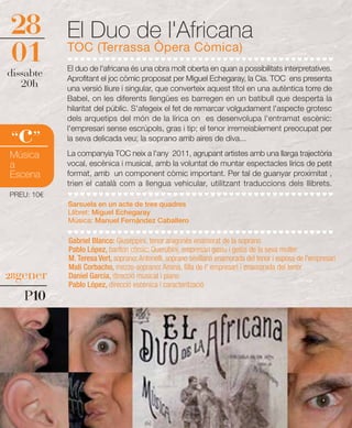 28          El Duo de l'Africana
01          TOC (Terrassa Òpera Còmica)
            El duo de l'africana és una obra molt oberta en quan a possibilitats interpretatives.
dissabte    Aprofitant el joc còmic proposat per Miguel Echegaray, la Cia. TOC ens presenta
   20h      una versió lliure i singular, que converteix aquest títol en una autèntica torre de
            Babel, on les diferents llengües es barregen en un batibull que desperta la
            hilaritat del públic. S'afegeix el fet de remarcar volgudament l'aspecte grotesc
            dels arquetips del món de la lírica on es desenvolupa l'entramat escènic:

  c
“ ”
            l'empresari sense escrúpols, gras i tip; el tenor irremeiablement preocupat per
            la seva delicada veu; la soprano amb aires de diva...
            La companyia TOC neix a l'any 2011, agrupant artistes amb una llarga trajectòria
Música
a           vocal, escènica i musical, amb la voluntat de muntar espectacles lírics de petit
Escena      format, amb un component còmic important. Per tal de guanyar proximitat ,
            trien el català com a llengua vehicular, utilitzant traduccions dels llibrets.
PREU: 10€
            Sarsuela en un acte de tres quadres
            Llibret: Miguel Echegaray
            Música: Manuel Fernández Caballero

            Gabriel Blanco: Giuseppini, tenor aragonès enamorat de la soprano
            Pablo López, baríton còmic: Querubini, empresari gasiu i gelós de la seva muller
            M. Teresa Vert, soprano: Antonelli, soprano sevillana enamorada del tenor i esposa de l'empresari
            Mali Corbacho, mezzo-soprano: Amina, filla de l' empresari i enamorada del tenor
28gener     Daniel Garcia, direcció musical i piano
            Pablo López, direcció escènica i caracterització
   P10
 