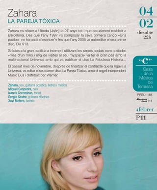 Zahara                                                                                  04
LA PAREJA TÓXICA
Zahara va néixer a Úbeda (Jaén) fa 27 anys tot i que actualment resideix a
                                                                                        02
                                                                                       dissabte
Barcelona. Des que l'any 1997 va composar la seva primera cançó –Una
palabra- no ha parat d'escriure'n fins que l'any 2005 va autoeditar el seu primer
                                                                                          22h
disc, Dia 913.
Gràcies a la gran acollida a internet i utilitzant les xarxes socials com a aliades


                                                                                          c
–més d'un milió i mig de visites al seu myspace- va fer el gran pas amb la
multinacional Universal amb qui va publicar el disc La Fabulosa Historia...
                                                                                        “ ”
El passat mes de novembre, després de finalitzar el contracte que la lligava a
Universal, va editar el seu darrer disc, La Pareja Tóxica, amb el segell independent      Casa
Music Bus i distribuït per Warner.                                                         de la
                                                                                        Música
                                                                                             de
Zahara, veu, guitarra acústica, lletres i música                                       Terrassa
Miquel Sospedra, baix
Narcís Corominas, teclat                                                               PREU: 16€
Sergio Sastre, guitarra elèctrica
                                                                                       Atrapalo
Xavi Molero, bateria                                                                      .com 11€


                                                                                       4 febrer

                                                                                       P11
 