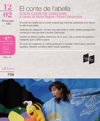 12         El conte de l'abella
02         COUS COUS DE CANÇONS
           A càrrec de Marta Segura i Robert Santamaria
diumenge
   12h     El conte de l'abella és un conte musical que narra les peripècies d'un dia en
           la vida d'una abella.
           Acabada de despertar i encara mig adormida la nostra abella protagonista
           comença a volar per anar a buscar l'esmorzar.


  c
 “ ”
           Viurem en directe petites aventures de la seva vida a través de paranys i
           obstacles que li caldrà superar.
Concerts   El conte de l'abella és un conte pensat per a treballar l'estimulació sensorial
per a      (auditiva, olfactiva, somático-tàctil, visual i gustativa).
Petits i
Grans
PREU: 5€




12febrer

    P14
 