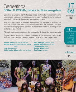 Seneafrica                                                                           17
DEKAL THIOSSAN, música i cultura senegalesa
Seneafrica és una gran manifestació de dansa, cant i teatre tradicional i modern.
                                                                                     02
                                                                                    divendres
L'espectacle transcorre en dues parts: una experimenta amb els llenguatges
ancestrals i l'altra amb llenguatges més contemporanys.
                                                                                        22h
A la part tradicional es mostren les diferents cultures del Senegal a través dels
diversos ritmes, dels vestuaris i de l'escenificació, on es dóna una gran


                                                                                       c
importància a la pluja per la obtenció d'unes bones collites que assegurin els
aliments de la població.
                                                                                     “ ”
A la part moderna, es representen les coreografies de dansa afro-contemporània.
                                                                                        Casa
Seneafrica està format per ballarins, ballarines i músics professionals formats          de la
a l'Àfrica i Europa amb una llarga experiència en el món de l'espectacle.             Música
                                                                                           de
Saliouw Diatta, percussió doundounes             Anna M'Bengue, ballarina i cors     Terrassa
Moussa Sene, percussió doudounes, djembé         Mami M'Bengue, ballarina i cors
              i tama                             Famara Ndiaye, ballarí              PREU: 10€
Laye Cissokho, kora                              Amadou Ndiaye, ballarí
Michel Doudou Ndione, ballarí, veu i coreògraf   Sidy Ndiaye, mànager
                                                                                    17febrer

                                                                                    P15
 