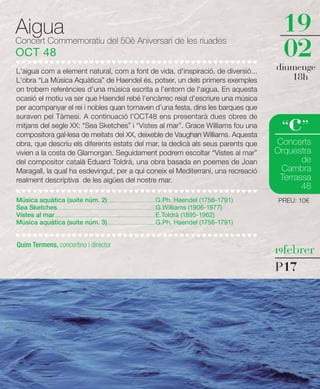 Aigua                                                                                                                           19
Concert Commemoratiu del 50è Aniversari de les riuades
OCT 48                                                                                                                          02
L'aigua com a element natural, com a font de vida, d'inspiració, de diversió...                                                diumenge
L'obra “La Música Aquàtica” de Haendel és, potser, un dels primers exemples                                                       18h
on trobem referències d'una música escrita a l'entorn de l'aigua. En aquesta
ocasió el motiu va ser que Haendel rebé l'encàrrec reial d'escriure una música
per acompanyar el rei i nobles quan tornaven d’una festa, dins les barques que
suraven pel Tàmesi. A continuació l'OCT48 ens presentarà dues obres de
mitjans del segle XX: “Sea Sketches” i “Vistes al mar”. Grace Williams fou una
compositora gal·lesa de meitats del XX, deixeble de Vaughan Williams. Aquesta
                                                                                                                                  c
                                                                                                                                “ ”
obra, que descriu els diferents estats del mar, la dedicà als seus parents que                                                 Concerts
vivien a la costa de Glamorgan. Seguidament podrem escoltar “Vistes al mar”                                                    Orquestra
del compositor català Eduard Toldrà, una obra basada en poemes de Joan                                                                de
Maragall, la qual ha esdevingut, per a qui coneix el Mediterrani, una recreació                                                 Cambra
realment descriptiva de les aigües del nostre mar.                                                                              Terrassa
                                                                                                                                      48
Música aquàtica (suite núm. 2) ...........................................G.Ph. Haendel (1756-1791)                            PREU: 10€
Sea Sketches........................................................................................G.Williams (1906-1977)
Vistes al mar ..........................................................................................E.Toldrà (1895-1962)
Música aquàtica (suite núm. 3) ...........................................G.Ph. Haendel (1756-1791)


Quim Termens, concertino i director
                                                                                                                               19febrer

                                                                                                                               P17
 