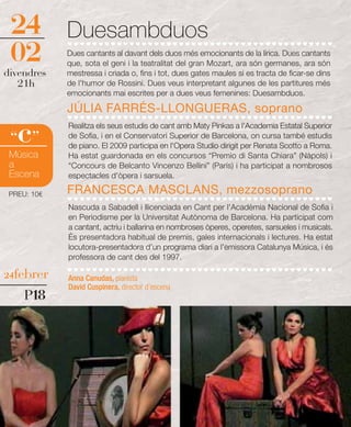 24          Duesambduos
 02          Dues cantants al davant dels duos més emocionants de la lírica. Dues cantants
             que, sota el geni i la teatralitat del gran Mozart, ara són germanes, ara són
divendres    mestressa i criada o, fins i tot, dues gates maules si es tracta de ficar-se dins
   21h       de l'humor de Rossini. Dues veus interpretant algunes de les partitures més
             emocionants mai escrites per a dues veus femenines: Duesambduos.

             JÚLIA FARRÉS-LLONGUERAS, soprano

   c
 “ ”
             Realitza els seus estudis de cant amb Maty Pinkas a l'Academia Estatal Superior
             de Sofia, i en el Conservatori Superior de Barcelona, on cursa també estudis
             de piano. El 2009 participa en l'Opera Studio dirigit per Renata Scotto a Roma.
 Música      Ha estat guardonada en els concursos “Premio di Santa Chiara” (Nàpols) i
 a           “Concours de Belcanto Vincenzo Bellini” (París) i ha participat a nombrosos
 Escena      espectacles d'òpera i sarsuela.

 PREU: 10€   FRANCESCA MASCLANS, mezzosoprano
             Nascuda a Sabadell i llicenciada en Cant per l'Acadèmia Nacional de Sofia i
             en Periodisme per la Universitat Autònoma de Barcelona. Ha participat com
             a cantant, actriu i ballarina en nombroses òperes, operetes, sarsueles i musicals.
             És presentadora habitual de premis, gales internacionals i lectures. Ha estat
             locutora-presentadora d’un programa diari a l'emissora Catalunya Música, i és
             professora de cant des del 1997.

24febrer     Anna Canudas, pianista
             David Cuspinera, director d’escena
     P18
 