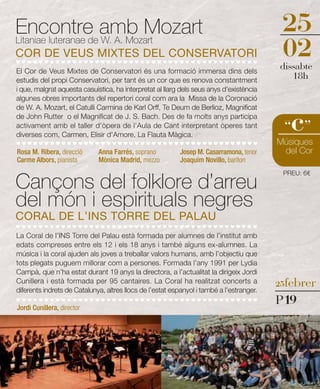 Encontre amb Mozart                                                                        25
Litaniae luteranae de W. A. Mozart
COR DE VEUS MIXTES DEL CONSERVATORI                                                        02
                                                                                          dissabte
El Cor de Veus Mixtes de Conservatori és una formació immersa dins dels
estudis del propi Conservatori, per tant és un cor que es renova constantment
                                                                                             18h
i que, malgrat aquesta casuística, ha interpretat al llarg dels seus anys d'existència
algunes obres importants del repertori coral com ara la Missa de la Coronació
de W. A. Mozart, el Catulli Carmina de Karl Orff, Te Deum de Berlioz, Magnificat
de John Rutter o el Magnificat de J. S. Bach. Des de fa molts anys participa
activament amb el taller d'òpera de l'Aula de Cant interpretant òperes tant
diverses com, Carmen, Elisir d'Amore, La Flauta Màgica.
                                                                                             c
                                                                                           “ ”
                                                                                          Músiques
Rosa M. Ribera, direcció     Anna Farrés, soprano          Josep M. Casarramona, tenor     del Cor
Carme Albors, pianista       Mònica Madrid, mezzo          Joaquim Novillo, baríton


Cançons del folklore d’arreu
                                                                                           PREU: 6€



del món i espirituals negres
CORAL DE L’INS TORRE DEL PALAU
La Coral de l’INS Torre del Palau està formada per alumnes de l’institut amb
edats compreses entre els 12 i els 18 anys i també alguns ex-alumnes. La
música i la coral ajuden als joves a treballar valors humans, amb l’objectiu que
tots plegats puguem millorar com a persones. Formada l’any 1991 per Lydia
Campà, que n’ha estat durant 19 anys la directora, a l’actualitat la dirigeix Jordi
Cunillera i està formada per 95 cantaires. La Coral ha realitzat concerts a               25febrer
diferents indrets de Catalunya, altres llocs de l’estat espanyol i també a l’estranger.

Jordi Cunillera, director
                                                                                          P19
 
