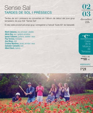 Sense Sal                                                                               02
TARDES DE SOL I PRÉSSECS
Tardes de sol i préssecs es converteix en l'àlbum de debut del jove grup
                                                                                        03
                                                                                       divendres
terrassenc de pop-folk “Sense Sal”.
                                                                                           22h
El disc està produït pel propi grup i enregistrat a l'estudi 'Suite 83' de Sabadell.


Martí Cabanes, veu principal i ukelele
Alícia Rey, veu i guitarra acústica
Ignasi Cabanes, guitarra, ukelele i veus
Pep Tormos, trompeta
                                                                                        “ ”c
Ana Moya, violí                                                                           Casa
Cristina Martínez, teclat, acordió i veus                                                  de la
Salvador Cañadell, baix                                                                 Música
Albert Bach, bateria                                                                         de
                                                                                       Terrassa
                                                                                        PREU: 6€
                                                                                       Atrapalo
                                                                                          .com    4€

                                                                                       02març

                                                                                       P21
 